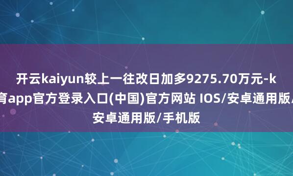 开云kaiyun较上一往改日加多9275.70万元-kai云体育app官方登录入口(中国)官方网站 IOS/安卓通用版/手机版