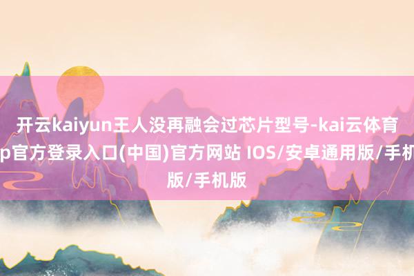 开云kaiyun王人没再融会过芯片型号-kai云体育app官方登录入口(中国)官方网站 IOS/安卓通用版/手机版