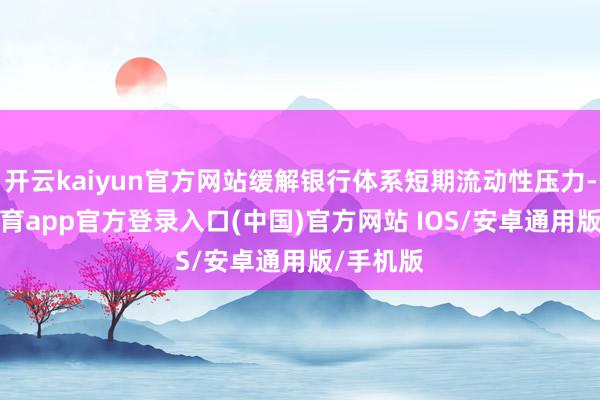 开云kaiyun官方网站缓解银行体系短期流动性压力-kai云体育app官方登录入口(中国)官方网站 IOS/安卓通用版/手机版