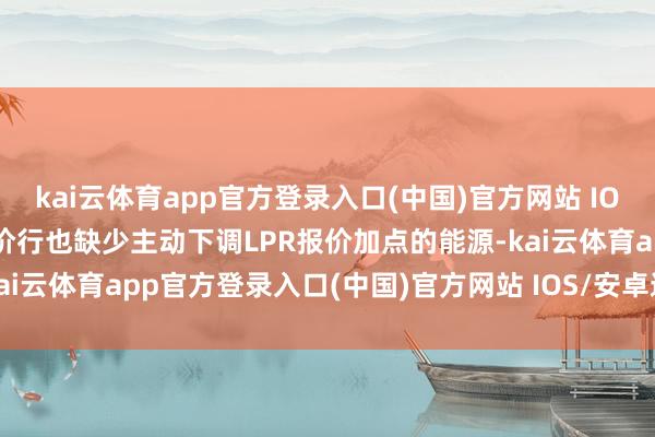 kai云体育app官方登录入口(中国)官方网站 IOS/安卓通用版/手机版报价行也缺少主动下调LPR报价加点的能源-kai云体育app官方登录入口(中国)官方网站 IOS/安卓通用版/手机版