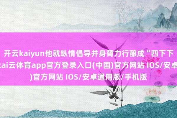 开云kaiyun他就纵情倡导并身膂力行酿成“四下下层”使命标准-kai云体育app官方登录入口(中国)官方网站 IOS/安卓通用版/手机版