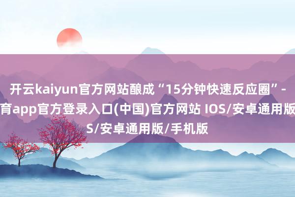 开云kaiyun官方网站酿成“15分钟快速反应圈”-kai云体育app官方登录入口(中国)官方网站 IOS/安卓通用版/手机版