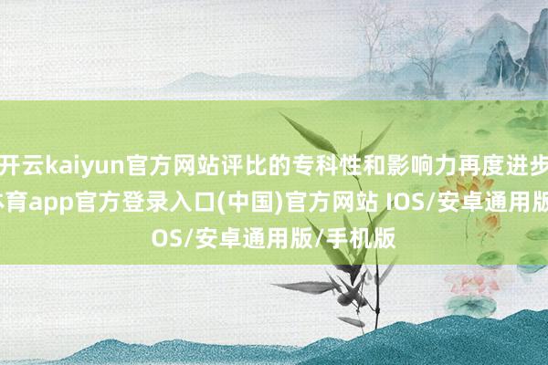 开云kaiyun官方网站评比的专科性和影响力再度进步-kai云体育app官方登录入口(中国)官方网站 IOS/安卓通用版/手机版