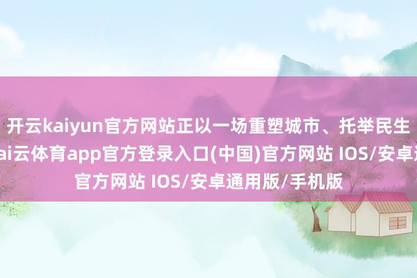 开云kaiyun官方网站正以一场重塑城市、托举民生的攻坚战斗-kai云体育app官方登录入口(中国)官方网站 IOS/安卓通用版/手机版