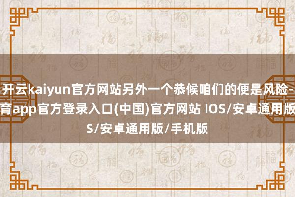 开云kaiyun官方网站另外一个恭候咱们的便是风险-kai云体育app官方登录入口(中国)官方网站 IOS/安卓通用版/手机版