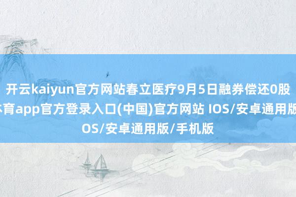 开云kaiyun官方网站春立医疗9月5日融券偿还0股-kai云体育app官方登录入口(中国)官方网站 IOS/安卓通用版/手机版