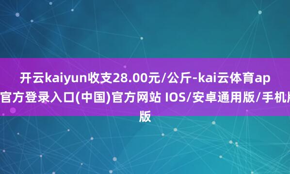 开云kaiyun收支28.00元/公斤-kai云体育app官方登录入口(中国)官方网站 IOS/安卓通用版/手机版