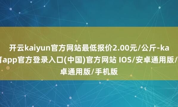 开云kaiyun官方网站最低报价2.00元/公斤-kai云体育app官方登录入口(中国)官方网站 IOS/安卓通用版/手机版