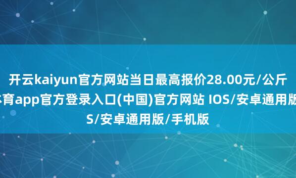 开云kaiyun官方网站当日最高报价28.00元/公斤-kai云体育app官方登录入口(中国)官方网站 IOS/安卓通用版/手机版