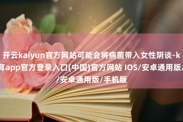 开云kaiyun官方网站可能会将病菌带入女性阴谈-kai云体育app官方登录入口(中国)官方网站 IOS/安卓通用版/手机版