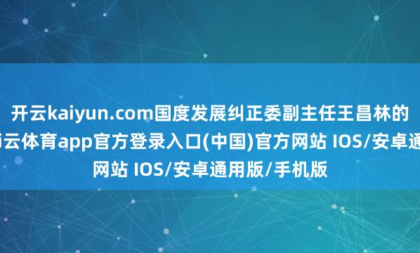 开云kaiyun.com国度发展纠正委副主任王昌林的这句表述-kai云体育app官方登录入口(中国)官方网站 IOS/安卓通用版/手机版