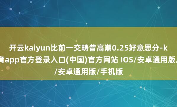 开云kaiyun比前一交畴昔高潮0.25好意思分-kai云体育app官方登录入口(中国)官方网站 IOS/安卓通用版/手机版