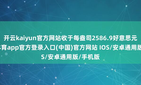 开云kaiyun官方网站收于每盎司2586.9好意思元-kai云体育app官方登录入口(中国)官方网站 IOS/安卓通用版/手机版