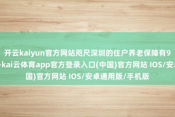 开云kaiyun官方网站咫尺深圳的住户养老保障有9个缴费端倪可选-kai云体育app官方登录入口(中国)官方网站 IOS/安卓通用版/手机版