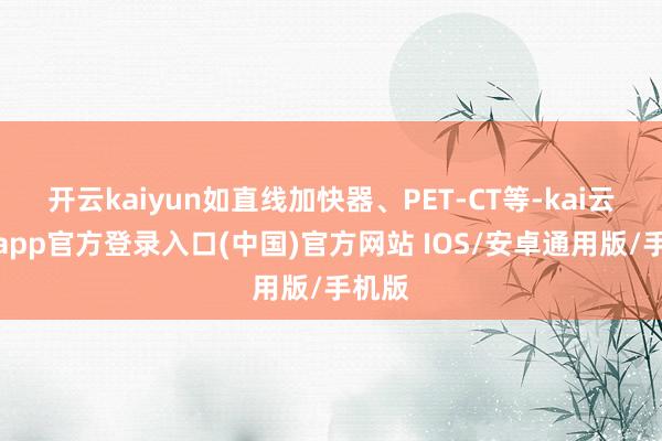 开云kaiyun如直线加快器、PET-CT等-kai云体育app官方登录入口(中国)官方网站 IOS/安卓通用版/手机版