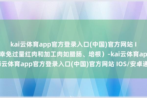 kai云体育app官方登录入口(中国)官方网站 IOS/安卓通用版/手机版幸免过量红肉和加工肉如腊肠、培根）-kai云体育app官方登录入口(中国)官方网站 IOS/安卓通用版/手机版