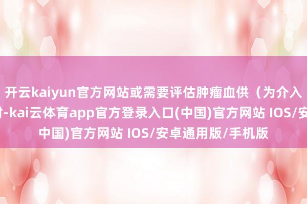 开云kaiyun官方网站或需要评估肿瘤血供（为介入治疗作念准备）时-kai云体育app官方登录入口(中国)官方网站 IOS/安卓通用版/手机版