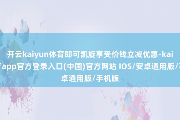 开云kaiyun体育即可凯旋享受价钱立减优惠-kai云体育app官方登录入口(中国)官方网站 IOS/安卓通用版/手机版