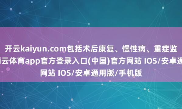 开云kaiyun.com包括术后康复、慢性病、重症监护等场景-kai云体育app官方登录入口(中国)官方网站 IOS/安卓通用版/手机版