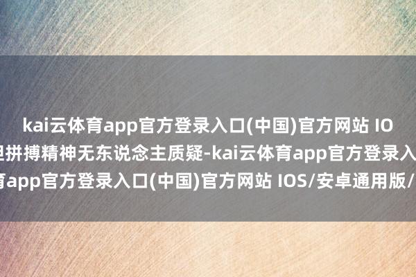 kai云体育app官方登录入口(中国)官方网站 IOS/安卓通用版/手机版但拼搏精神无东说念主质疑-kai云体育app官方登录入口(中国)官方网站 IOS/安卓通用版/手机版