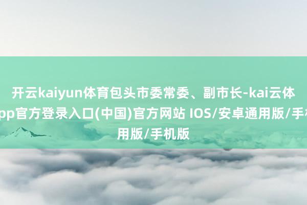 开云kaiyun体育包头市委常委、副市长-kai云体育app官方登录入口(中国)官方网站 IOS/安卓通用版/手机版