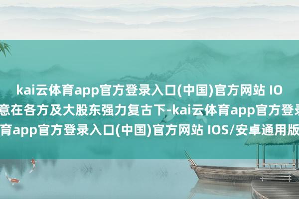 kai云体育app官方登录入口(中国)官方网站 IOS/安卓通用版/手机版暗意在各方及大股东强力复古下-kai云体育app官方登录入口(中国)官方网站 IOS/安卓通用版/手机版