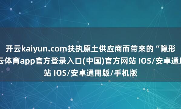 开云kaiyun.com扶执原土供应商而带来的“隐形壁垒”-kai云体育app官方登录入口(中国)官方网站 IOS/安卓通用版/手机版