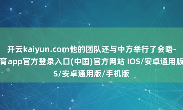 开云kaiyun.com他的团队还与中方举行了会晤-kai云体育app官方登录入口(中国)官方网站 IOS/安卓通用版/手机版