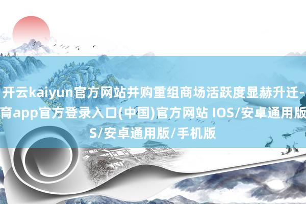开云kaiyun官方网站并购重组商场活跃度显赫升迁-kai云体育app官方登录入口(中国)官方网站 IOS/安卓通用版/手机版