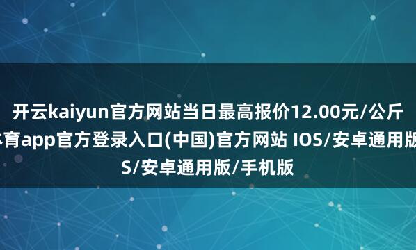 开云kaiyun官方网站当日最高报价12.00元/公斤-kai云体育app官方登录入口(中国)官方网站 IOS/安卓通用版/手机版