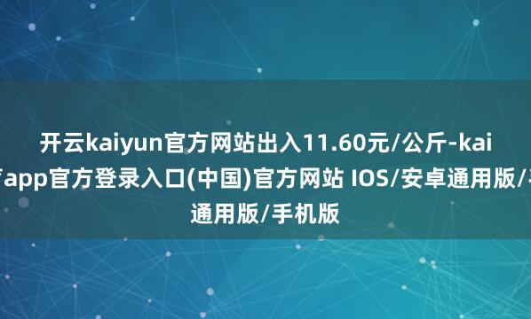 开云kaiyun官方网站出入11.60元/公斤-kai云体育app官方登录入口(中国)官方网站 IOS/安卓通用版/手机版
