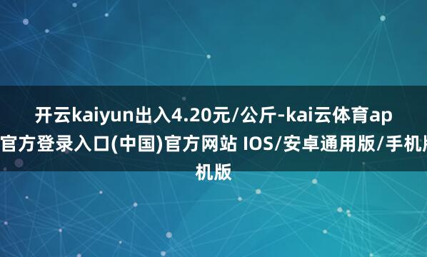 开云kaiyun出入4.20元/公斤-kai云体育app官方登录入口(中国)官方网站 IOS/安卓通用版/手机版