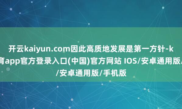 开云kaiyun.com因此高质地发展是第一方针-kai云体育app官方登录入口(中国)官方网站 IOS/安卓通用版/手机版