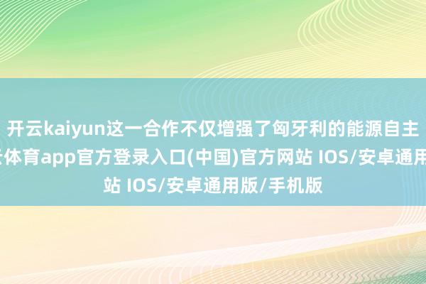 开云kaiyun这一合作不仅增强了匈牙利的能源自主才调-kai云体育app官方登录入口(中国)官方网站 IOS/安卓通用版/手机版
