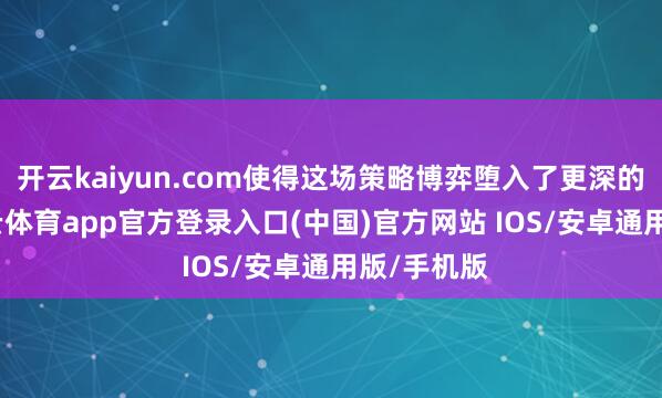 开云kaiyun.com使得这场策略博弈堕入了更深的僵局-kai云体育app官方登录入口(中国)官方网站 IOS/安卓通用版/手机版