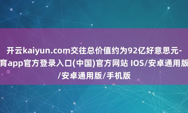 开云kaiyun.com交往总价值约为92亿好意思元-kai云体育app官方登录入口(中国)官方网站 IOS/安卓通用版/手机版