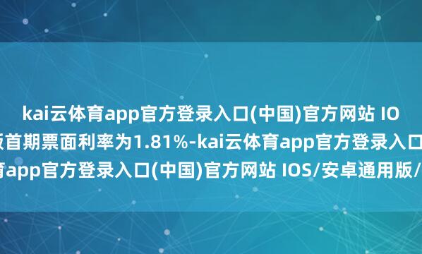 kai云体育app官方登录入口(中国)官方网站 IOS/安卓通用版/手机版首期票面利率为1.81%-kai云体育app官方登录入口(中国)官方网站 IOS/安卓通用版/手机版